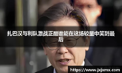 扎巴汉与利队激战正酣谁能在这场较量中笑到最后
